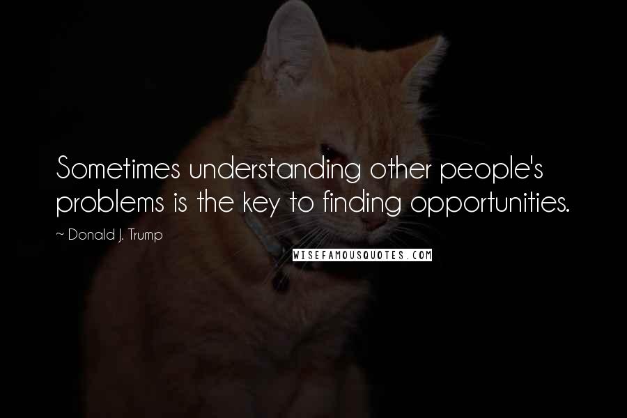 Donald J. Trump Quotes: Sometimes understanding other people's problems is the key to finding opportunities.