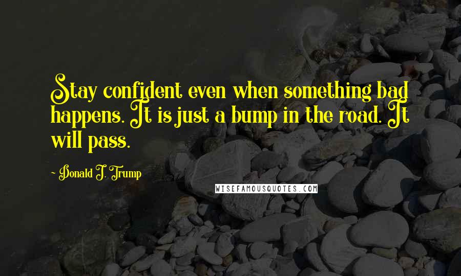 Donald J. Trump Quotes: Stay confident even when something bad happens. It is just a bump in the road. It will pass.