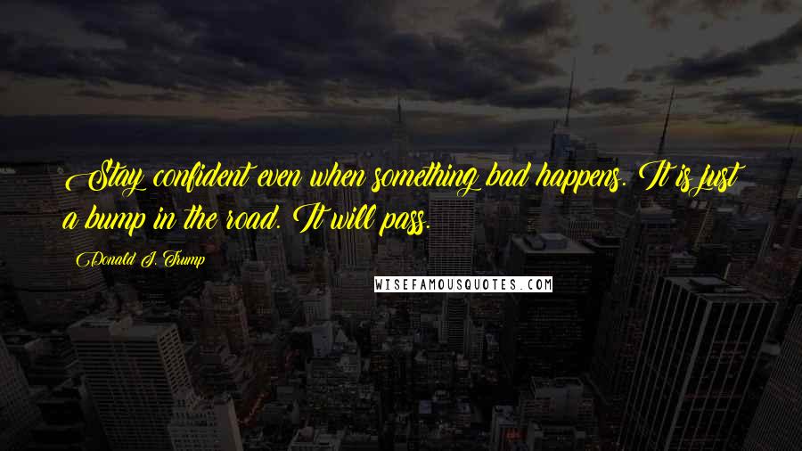 Donald J. Trump Quotes: Stay confident even when something bad happens. It is just a bump in the road. It will pass.