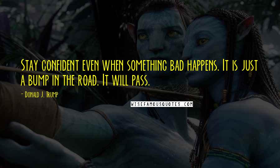 Donald J. Trump Quotes: Stay confident even when something bad happens. It is just a bump in the road. It will pass.