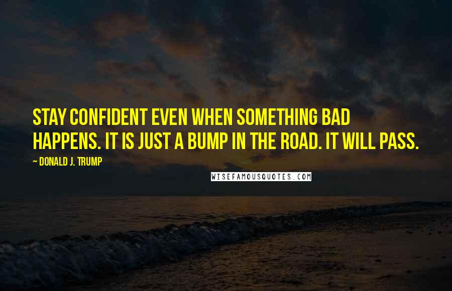 Donald J. Trump Quotes: Stay confident even when something bad happens. It is just a bump in the road. It will pass.