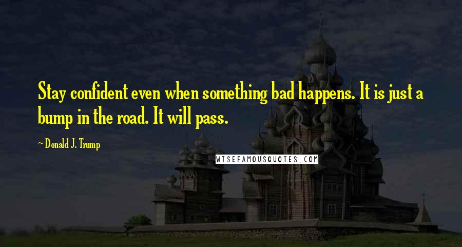 Donald J. Trump Quotes: Stay confident even when something bad happens. It is just a bump in the road. It will pass.