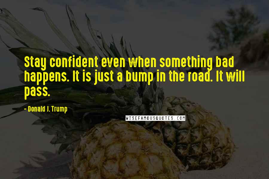 Donald J. Trump Quotes: Stay confident even when something bad happens. It is just a bump in the road. It will pass.