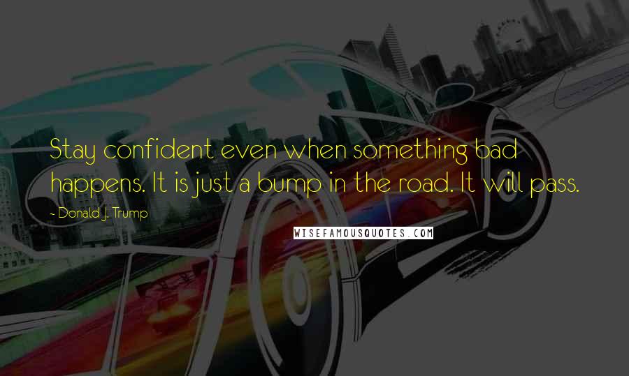 Donald J. Trump Quotes: Stay confident even when something bad happens. It is just a bump in the road. It will pass.