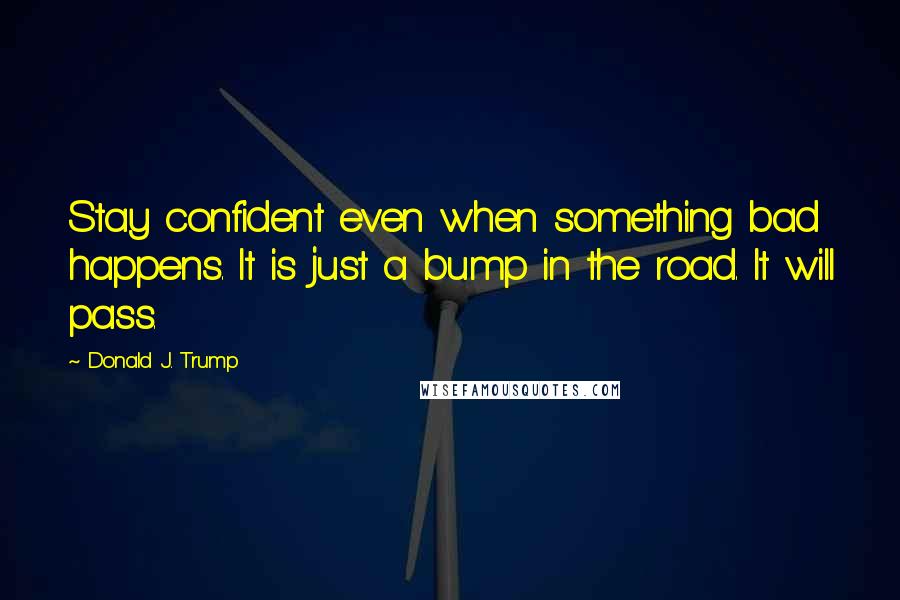 Donald J. Trump Quotes: Stay confident even when something bad happens. It is just a bump in the road. It will pass.