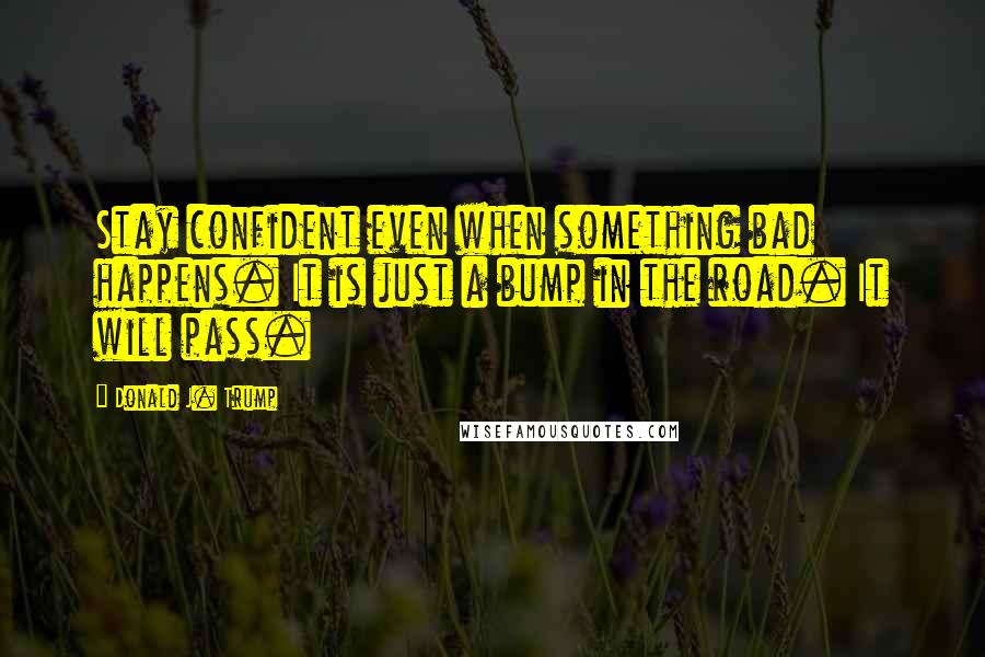 Donald J. Trump Quotes: Stay confident even when something bad happens. It is just a bump in the road. It will pass.