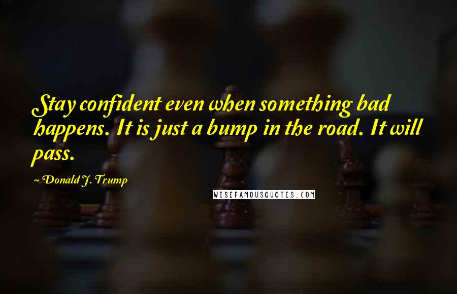 Donald J. Trump Quotes: Stay confident even when something bad happens. It is just a bump in the road. It will pass.