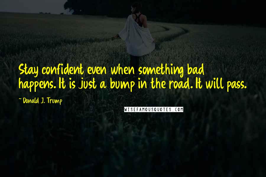 Donald J. Trump Quotes: Stay confident even when something bad happens. It is just a bump in the road. It will pass.