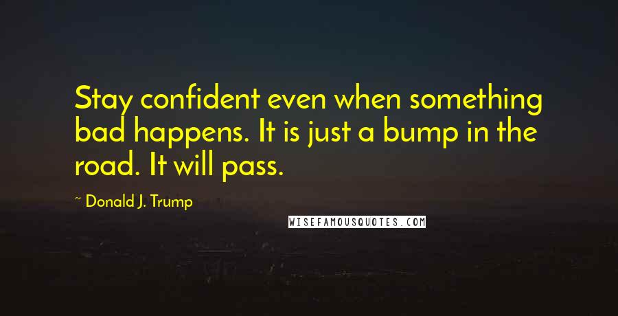 Donald J. Trump Quotes: Stay confident even when something bad happens. It is just a bump in the road. It will pass.