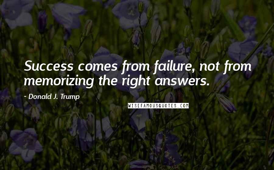 Donald J. Trump Quotes: Success comes from failure, not from memorizing the right answers.