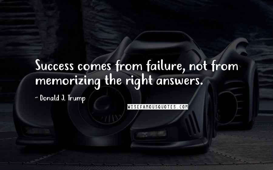 Donald J. Trump Quotes: Success comes from failure, not from memorizing the right answers.