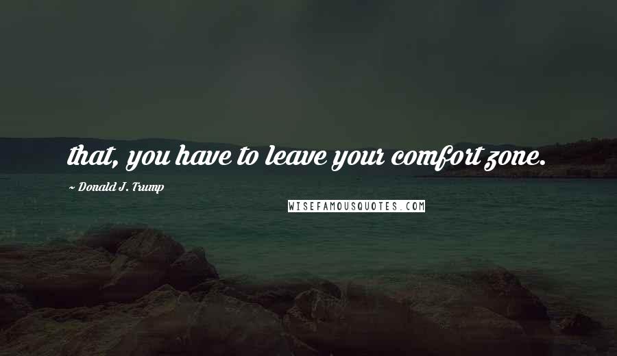 Donald J. Trump Quotes: that, you have to leave your comfort zone.