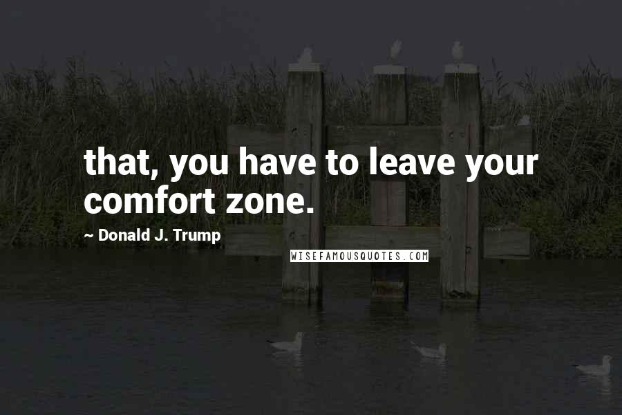 Donald J. Trump Quotes: that, you have to leave your comfort zone.