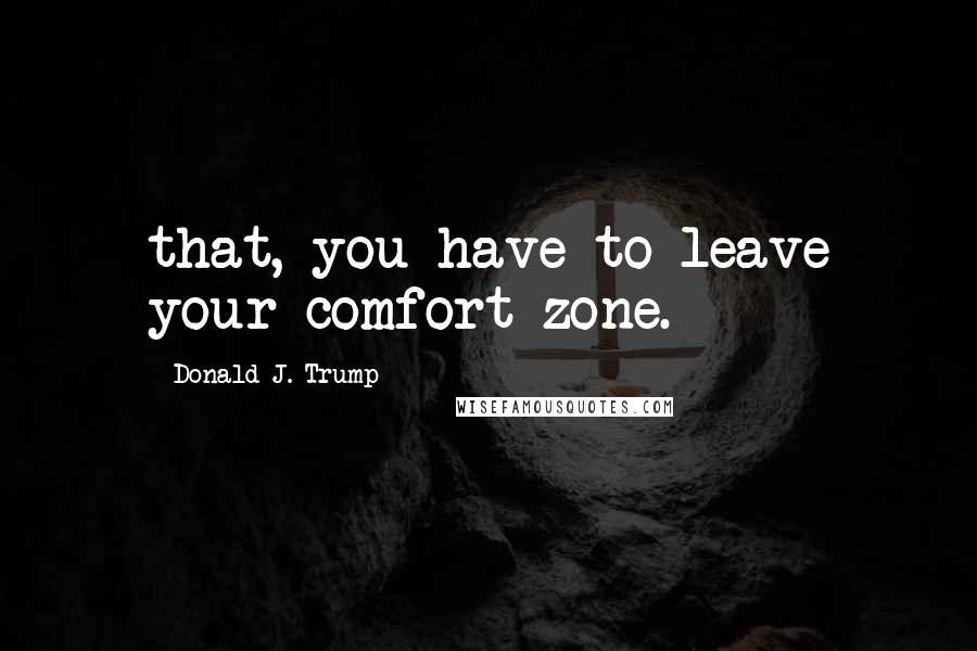 Donald J. Trump Quotes: that, you have to leave your comfort zone.