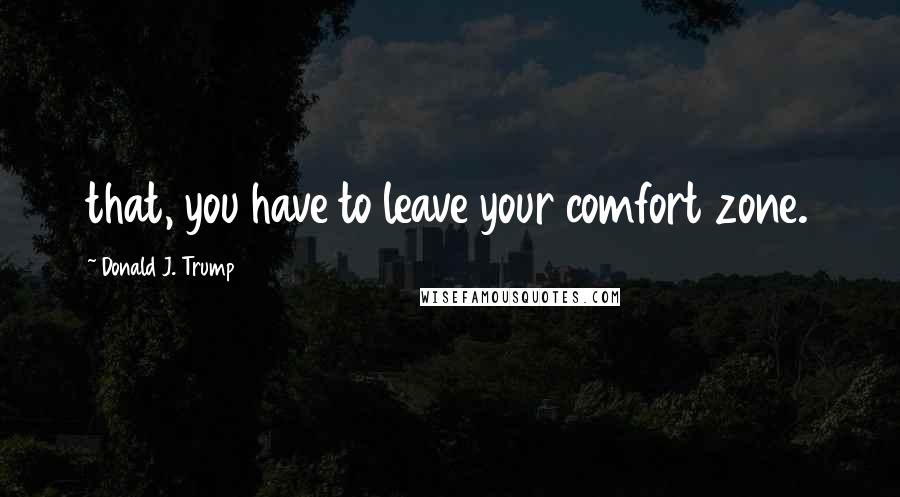 Donald J. Trump Quotes: that, you have to leave your comfort zone.