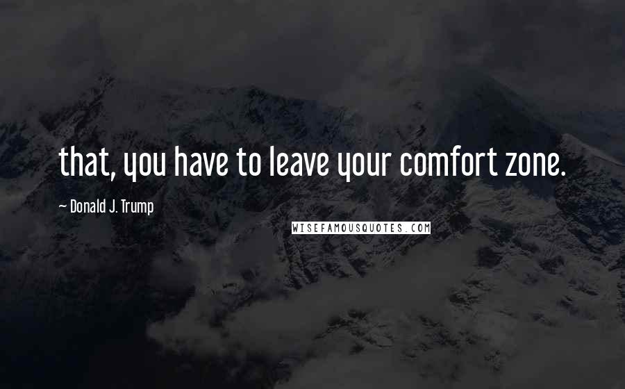 Donald J. Trump Quotes: that, you have to leave your comfort zone.