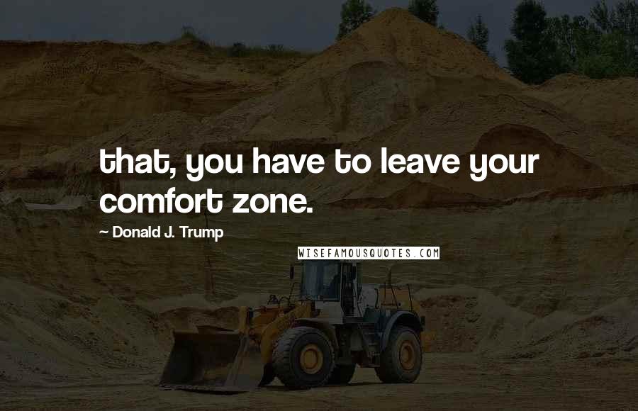 Donald J. Trump Quotes: that, you have to leave your comfort zone.