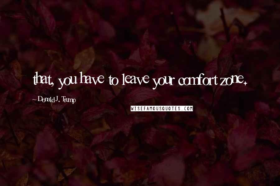 Donald J. Trump Quotes: that, you have to leave your comfort zone.