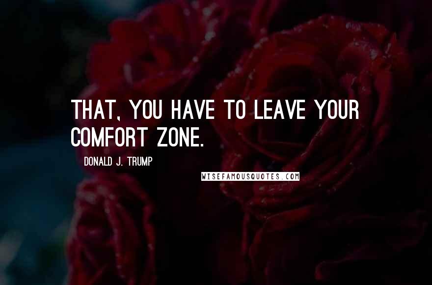 Donald J. Trump Quotes: that, you have to leave your comfort zone.