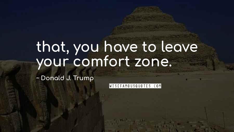 Donald J. Trump Quotes: that, you have to leave your comfort zone.