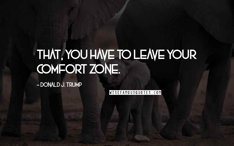 Donald J. Trump Quotes: that, you have to leave your comfort zone.