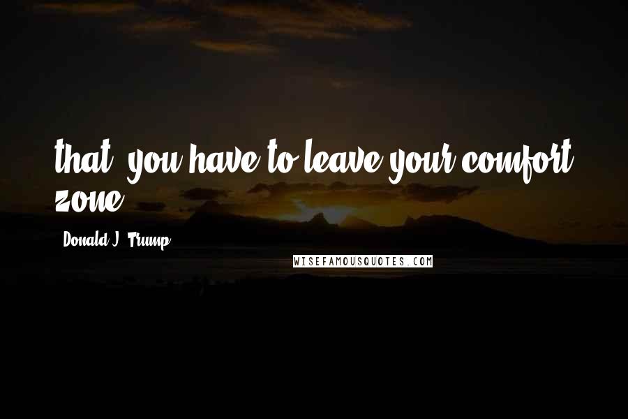 Donald J. Trump Quotes: that, you have to leave your comfort zone.