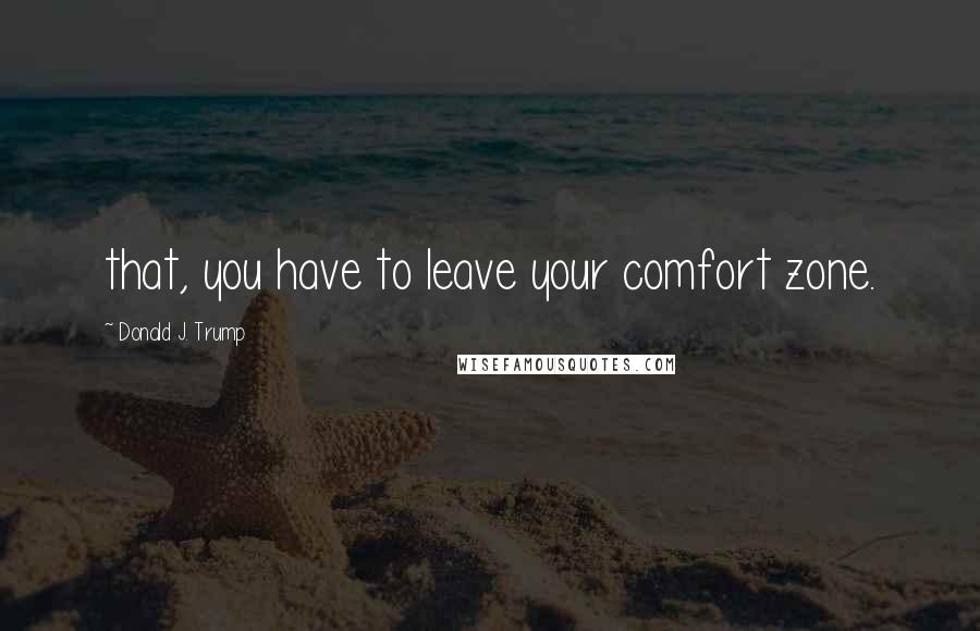 Donald J. Trump Quotes: that, you have to leave your comfort zone.