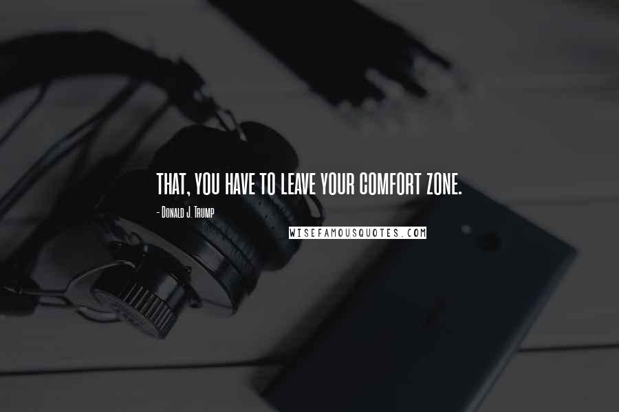 Donald J. Trump Quotes: that, you have to leave your comfort zone.