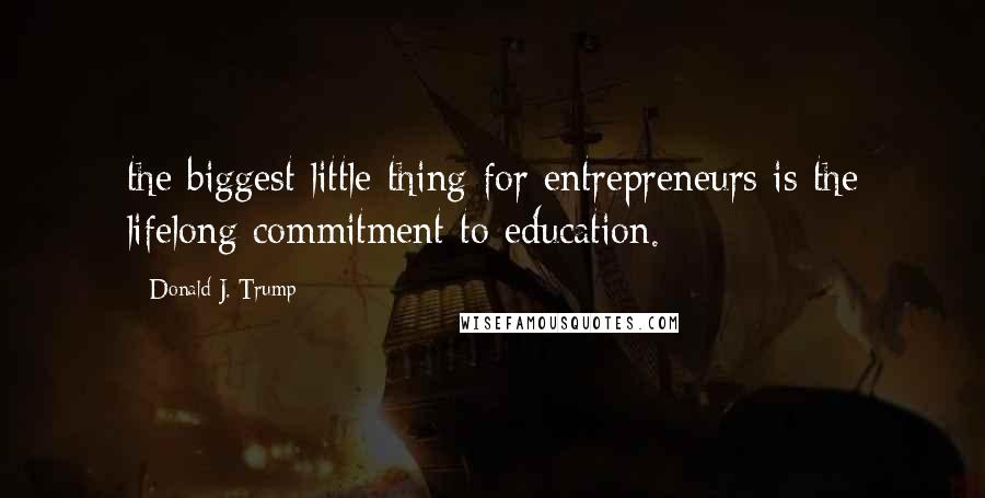 Donald J. Trump Quotes: the biggest little thing for entrepreneurs is the lifelong commitment to education.