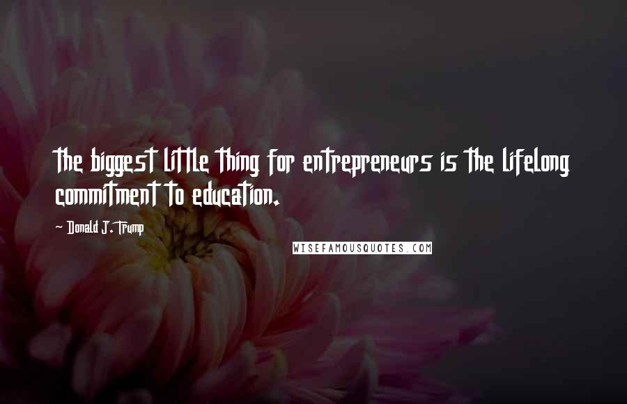 Donald J. Trump Quotes: the biggest little thing for entrepreneurs is the lifelong commitment to education.