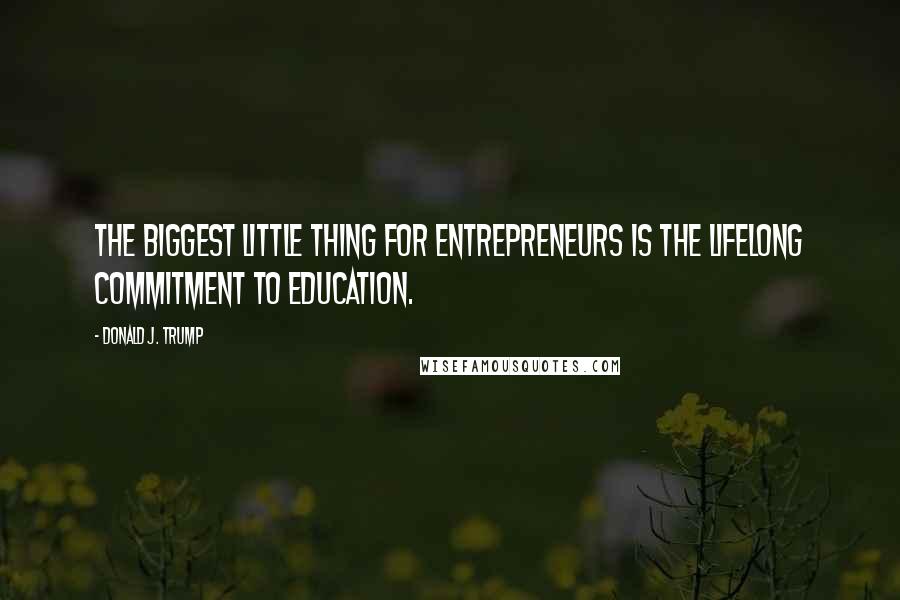 Donald J. Trump Quotes: the biggest little thing for entrepreneurs is the lifelong commitment to education.