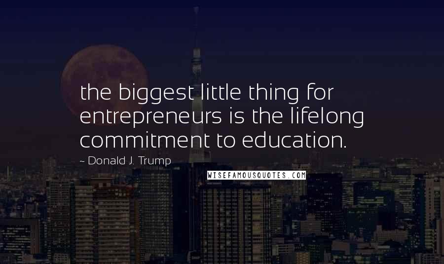 Donald J. Trump Quotes: the biggest little thing for entrepreneurs is the lifelong commitment to education.