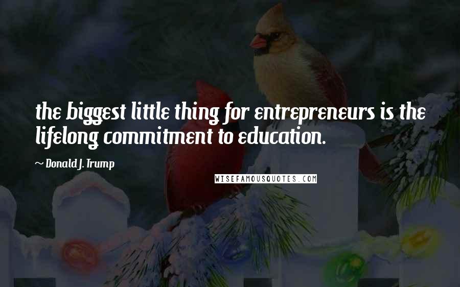 Donald J. Trump Quotes: the biggest little thing for entrepreneurs is the lifelong commitment to education.