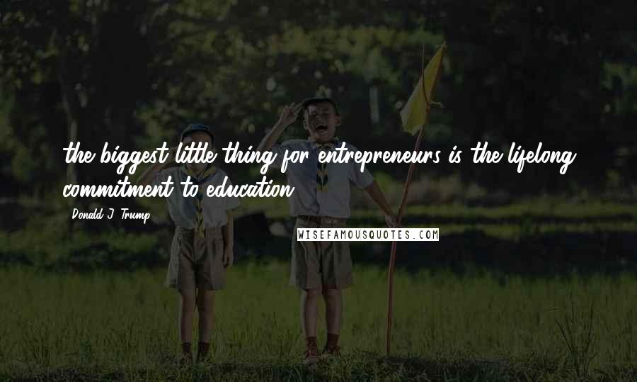 Donald J. Trump Quotes: the biggest little thing for entrepreneurs is the lifelong commitment to education.