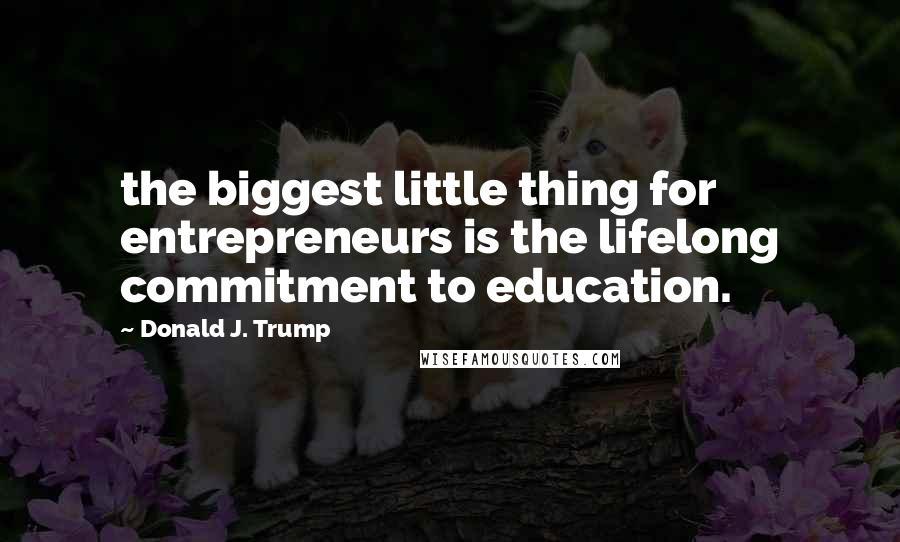 Donald J. Trump Quotes: the biggest little thing for entrepreneurs is the lifelong commitment to education.