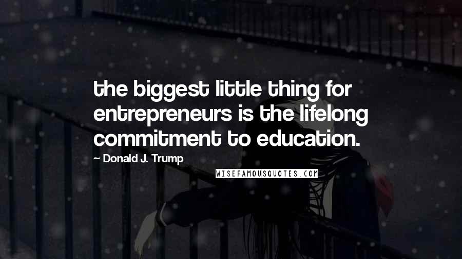 Donald J. Trump Quotes: the biggest little thing for entrepreneurs is the lifelong commitment to education.