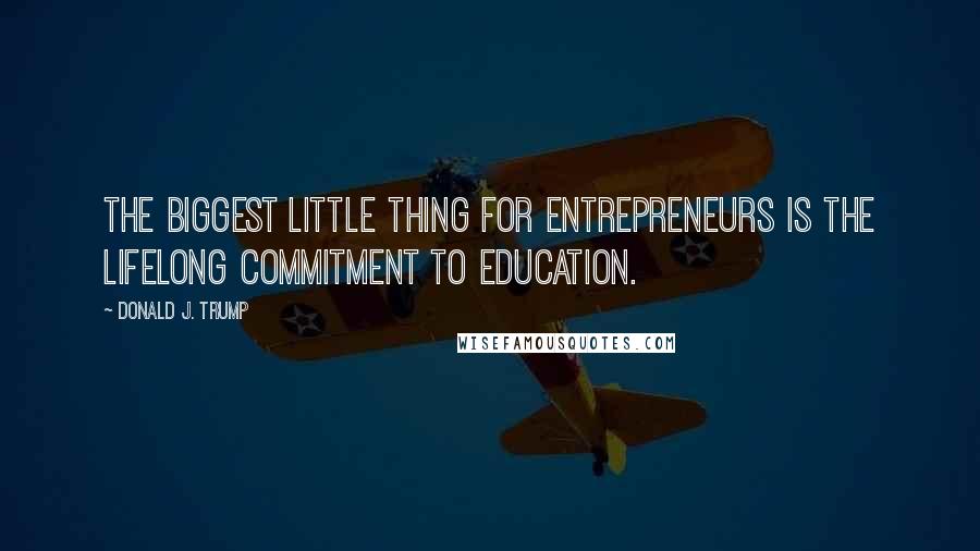 Donald J. Trump Quotes: the biggest little thing for entrepreneurs is the lifelong commitment to education.