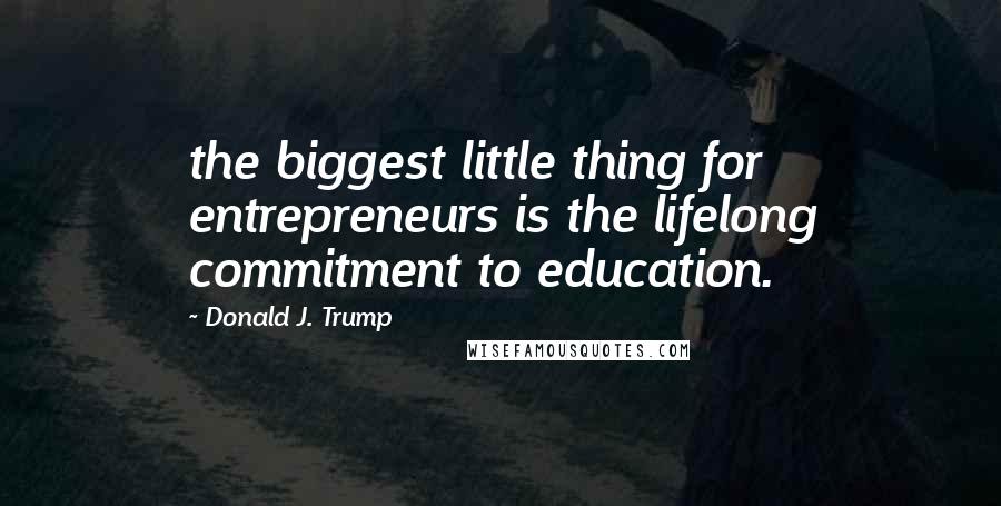 Donald J. Trump Quotes: the biggest little thing for entrepreneurs is the lifelong commitment to education.