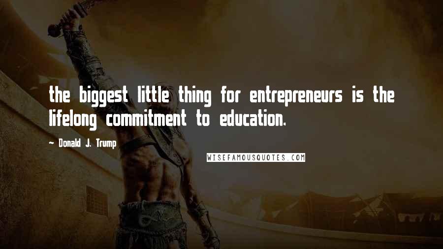 Donald J. Trump Quotes: the biggest little thing for entrepreneurs is the lifelong commitment to education.