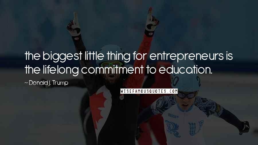 Donald J. Trump Quotes: the biggest little thing for entrepreneurs is the lifelong commitment to education.