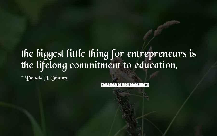 Donald J. Trump Quotes: the biggest little thing for entrepreneurs is the lifelong commitment to education.