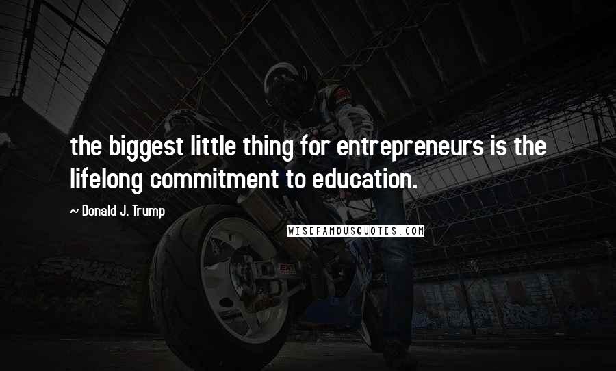 Donald J. Trump Quotes: the biggest little thing for entrepreneurs is the lifelong commitment to education.