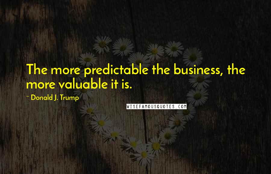 Donald J. Trump Quotes: The more predictable the business, the more valuable it is.