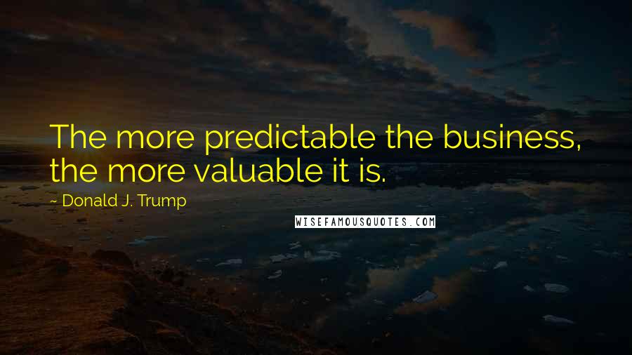 Donald J. Trump Quotes: The more predictable the business, the more valuable it is.