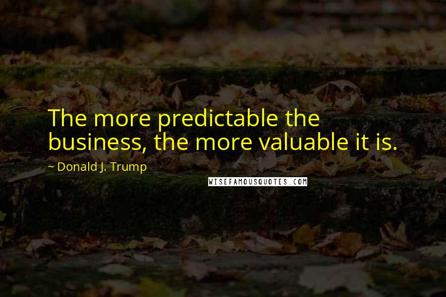 Donald J. Trump Quotes: The more predictable the business, the more valuable it is.