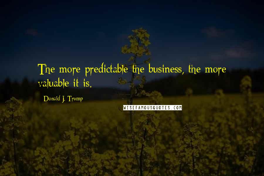 Donald J. Trump Quotes: The more predictable the business, the more valuable it is.