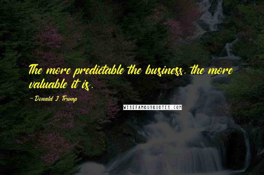 Donald J. Trump Quotes: The more predictable the business, the more valuable it is.