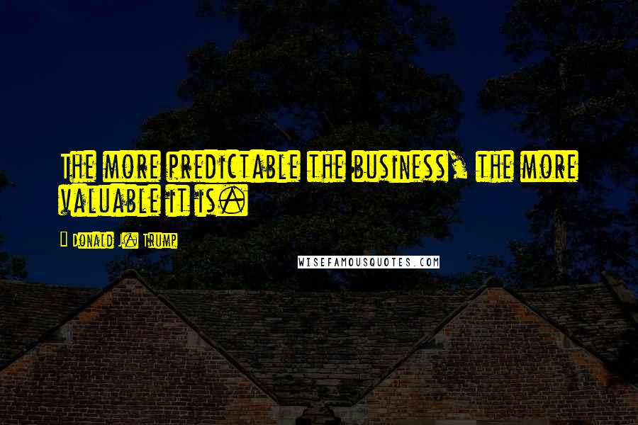 Donald J. Trump Quotes: The more predictable the business, the more valuable it is.