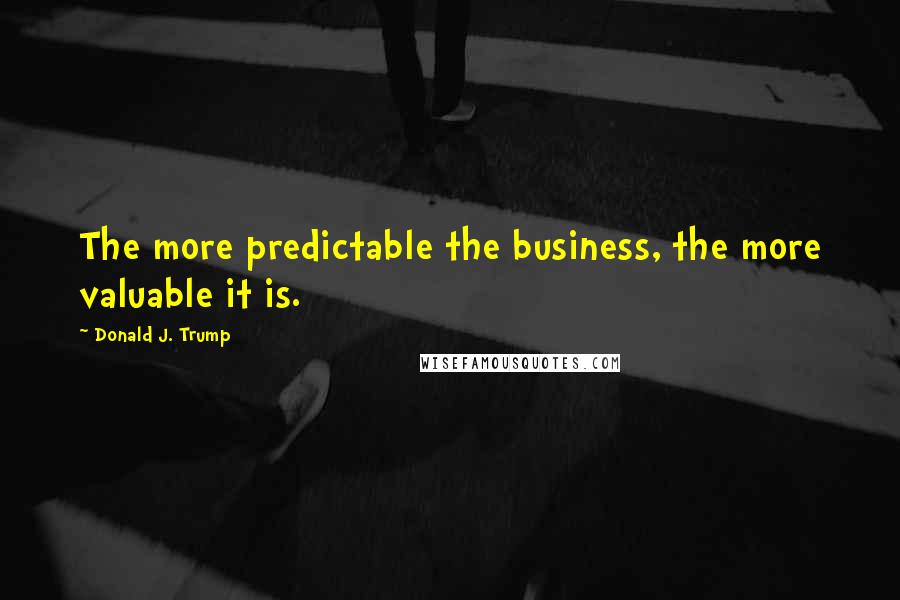 Donald J. Trump Quotes: The more predictable the business, the more valuable it is.