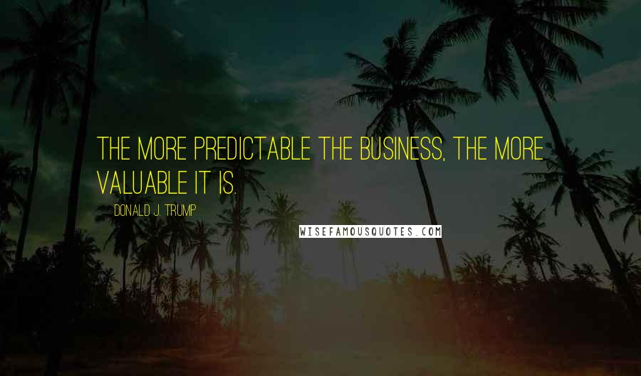 Donald J. Trump Quotes: The more predictable the business, the more valuable it is.